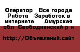 Оператор - Все города Работа » Заработок в интернете   . Амурская обл.,Свободненский р-н